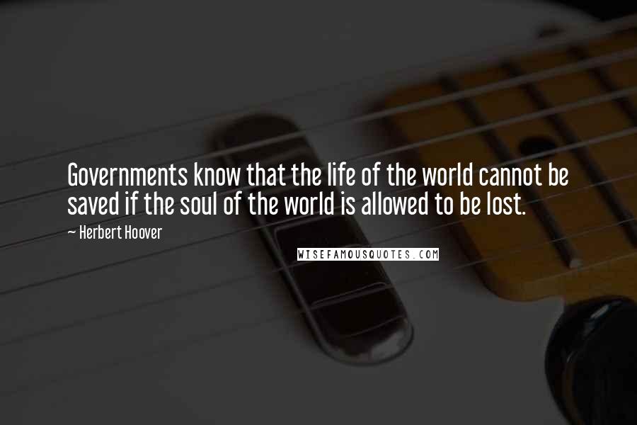 Herbert Hoover Quotes: Governments know that the life of the world cannot be saved if the soul of the world is allowed to be lost.