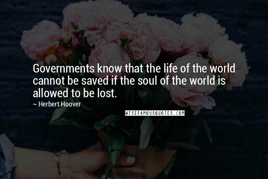 Herbert Hoover Quotes: Governments know that the life of the world cannot be saved if the soul of the world is allowed to be lost.
