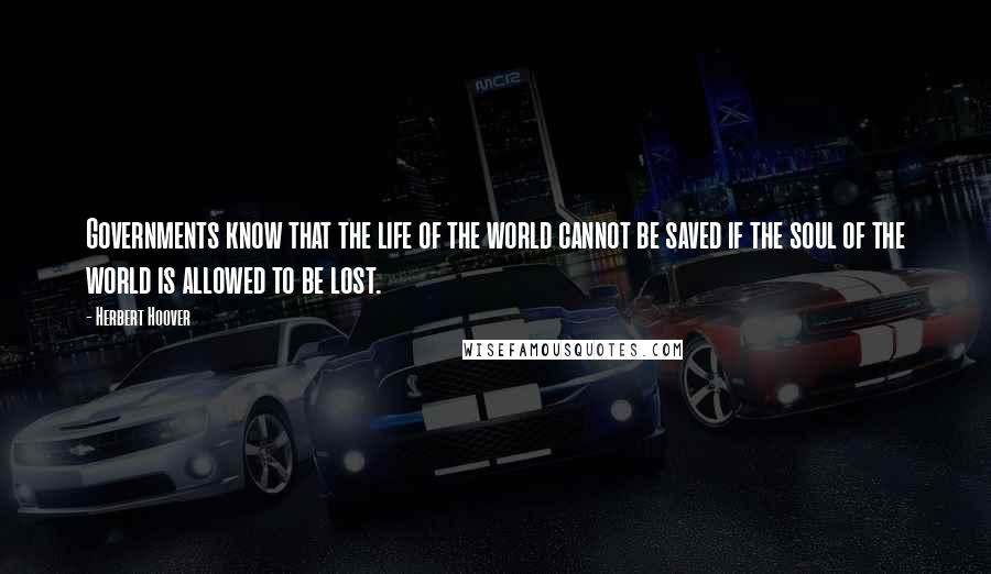 Herbert Hoover Quotes: Governments know that the life of the world cannot be saved if the soul of the world is allowed to be lost.