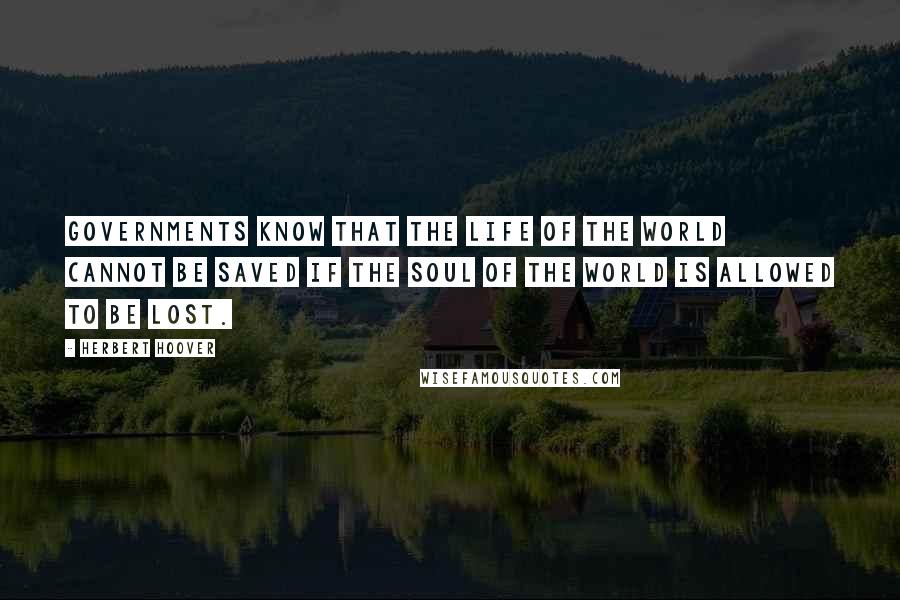 Herbert Hoover Quotes: Governments know that the life of the world cannot be saved if the soul of the world is allowed to be lost.