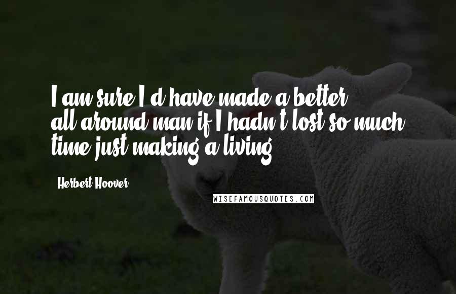 Herbert Hoover Quotes: I am sure I'd have made a better all-around man if I hadn't lost so much time just making a living.