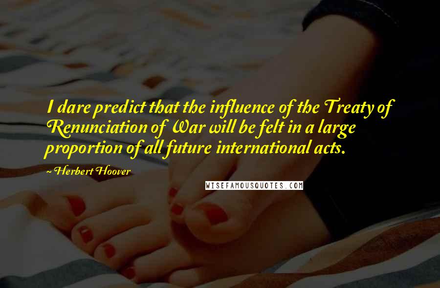 Herbert Hoover Quotes: I dare predict that the influence of the Treaty of Renunciation of War will be felt in a large proportion of all future international acts.