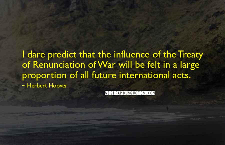 Herbert Hoover Quotes: I dare predict that the influence of the Treaty of Renunciation of War will be felt in a large proportion of all future international acts.