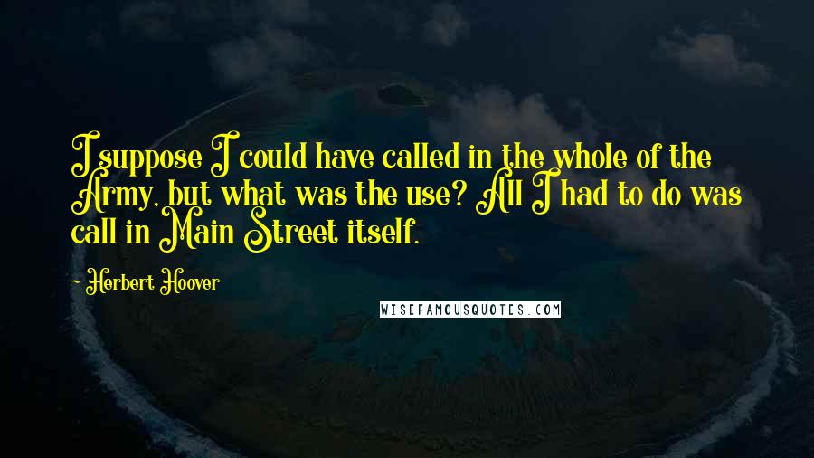 Herbert Hoover Quotes: I suppose I could have called in the whole of the Army, but what was the use? All I had to do was call in Main Street itself.