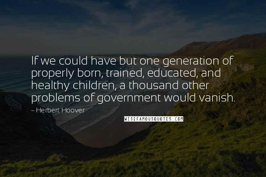 Herbert Hoover Quotes: If we could have but one generation of properly born, trained, educated, and healthy children, a thousand other problems of government would vanish.