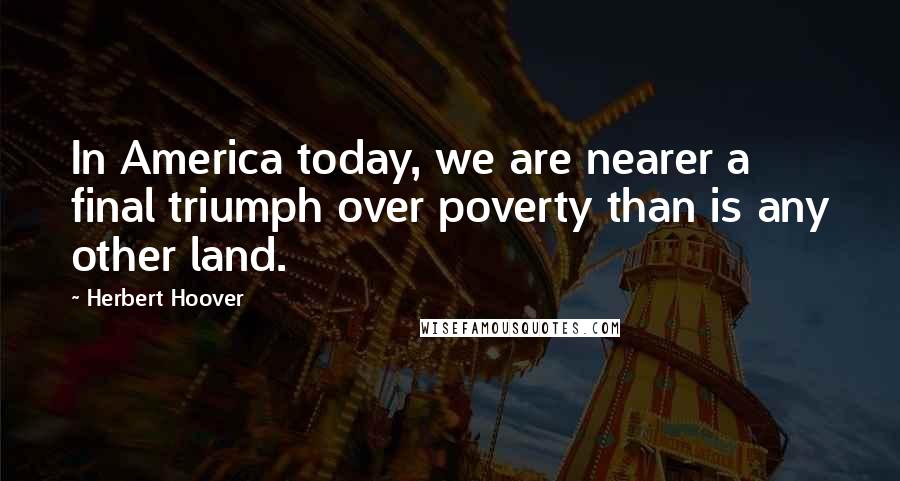 Herbert Hoover Quotes: In America today, we are nearer a final triumph over poverty than is any other land.