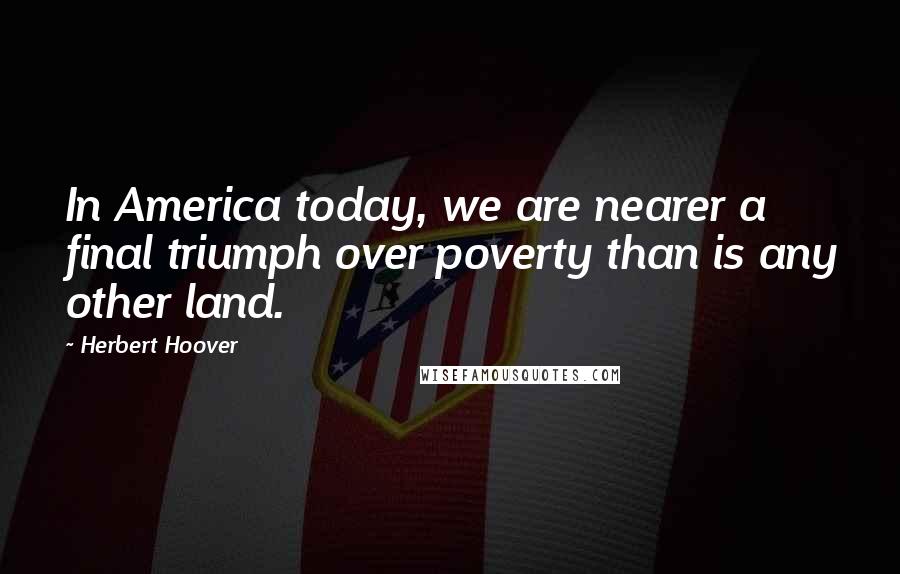 Herbert Hoover Quotes: In America today, we are nearer a final triumph over poverty than is any other land.