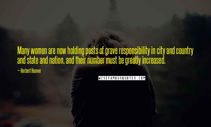 Herbert Hoover Quotes: Many women are now holding posts of grave responsibility in city and country and state and nation, and their number must be greatly increased.