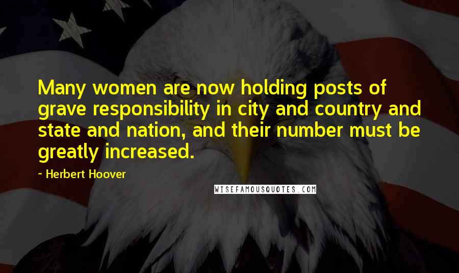 Herbert Hoover Quotes: Many women are now holding posts of grave responsibility in city and country and state and nation, and their number must be greatly increased.