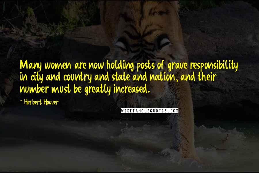 Herbert Hoover Quotes: Many women are now holding posts of grave responsibility in city and country and state and nation, and their number must be greatly increased.