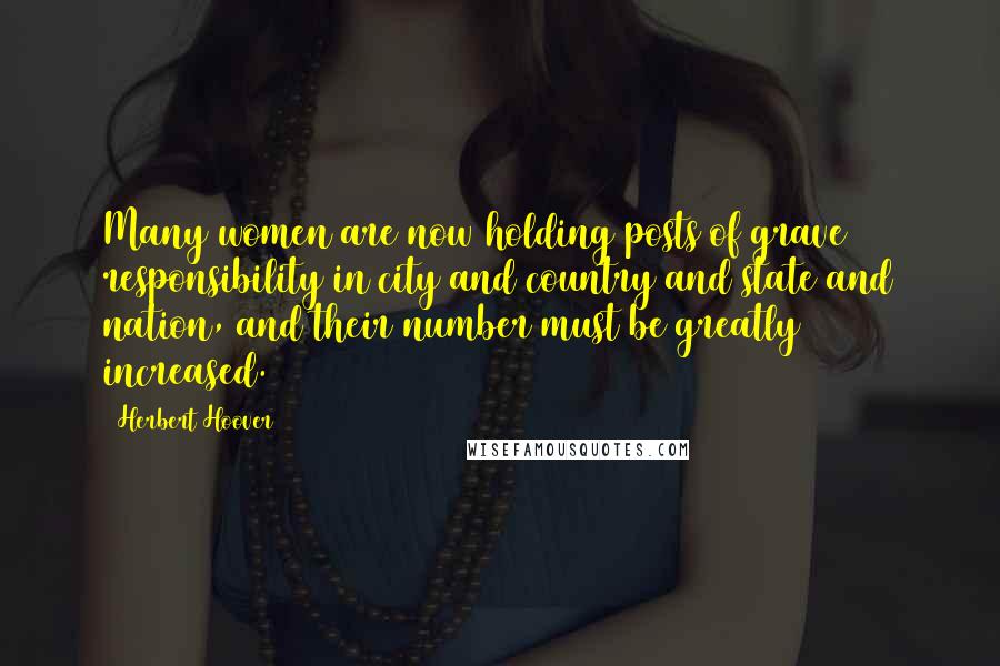 Herbert Hoover Quotes: Many women are now holding posts of grave responsibility in city and country and state and nation, and their number must be greatly increased.