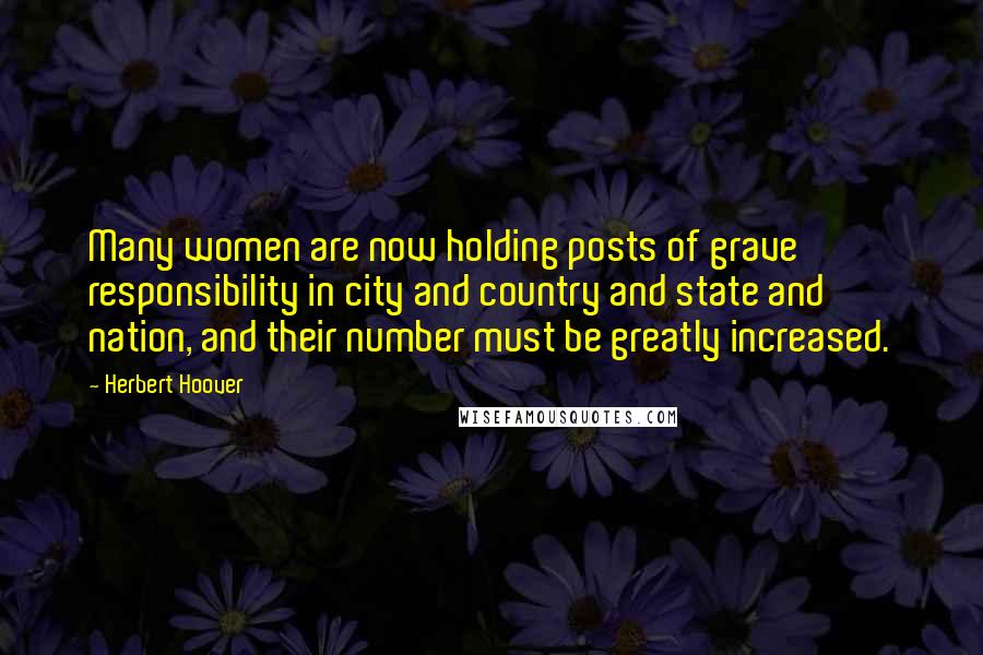 Herbert Hoover Quotes: Many women are now holding posts of grave responsibility in city and country and state and nation, and their number must be greatly increased.