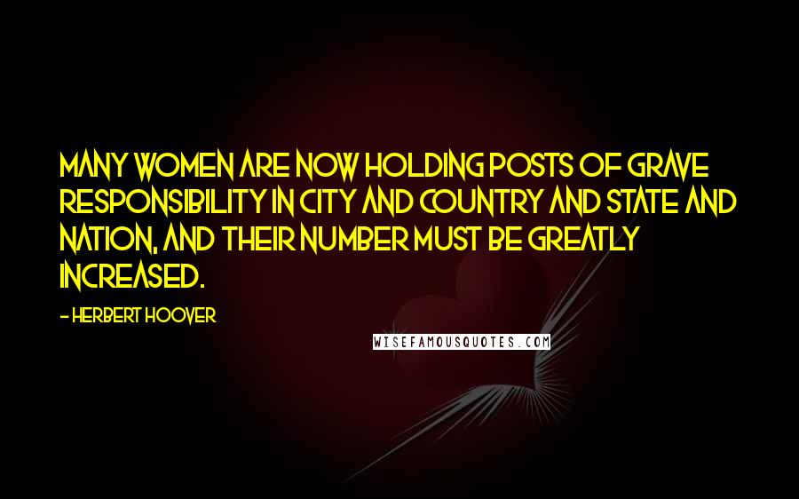 Herbert Hoover Quotes: Many women are now holding posts of grave responsibility in city and country and state and nation, and their number must be greatly increased.