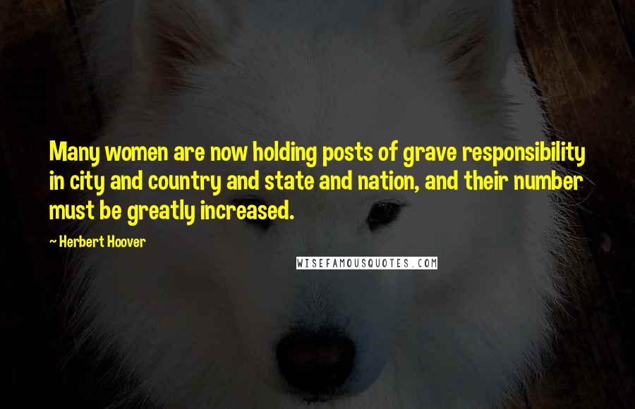 Herbert Hoover Quotes: Many women are now holding posts of grave responsibility in city and country and state and nation, and their number must be greatly increased.