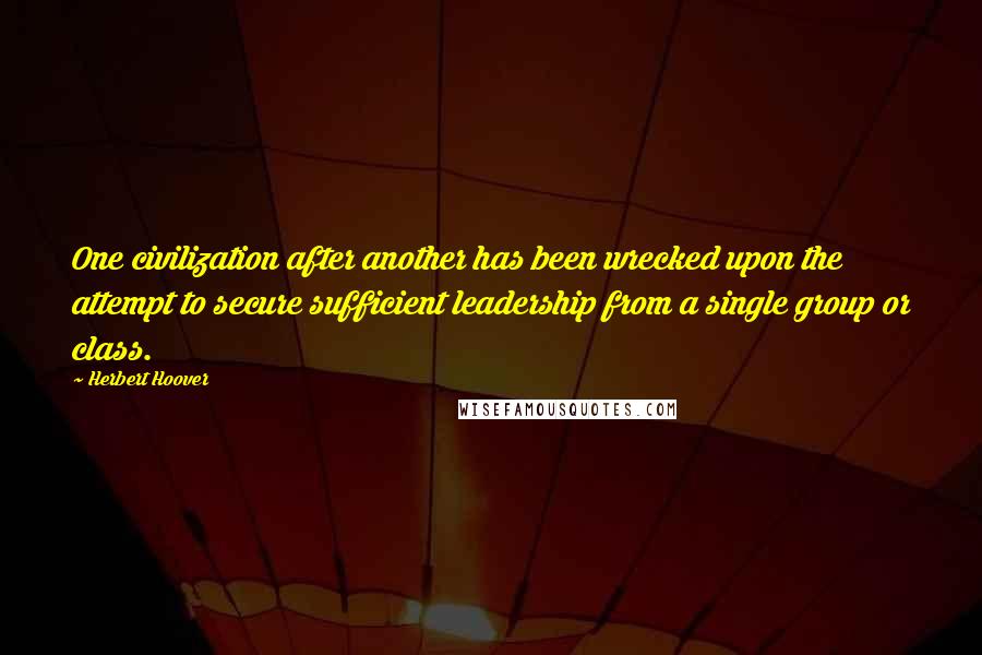 Herbert Hoover Quotes: One civilization after another has been wrecked upon the attempt to secure sufficient leadership from a single group or class.