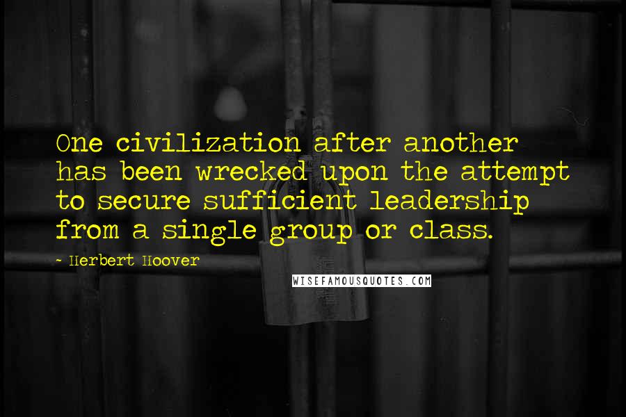 Herbert Hoover Quotes: One civilization after another has been wrecked upon the attempt to secure sufficient leadership from a single group or class.