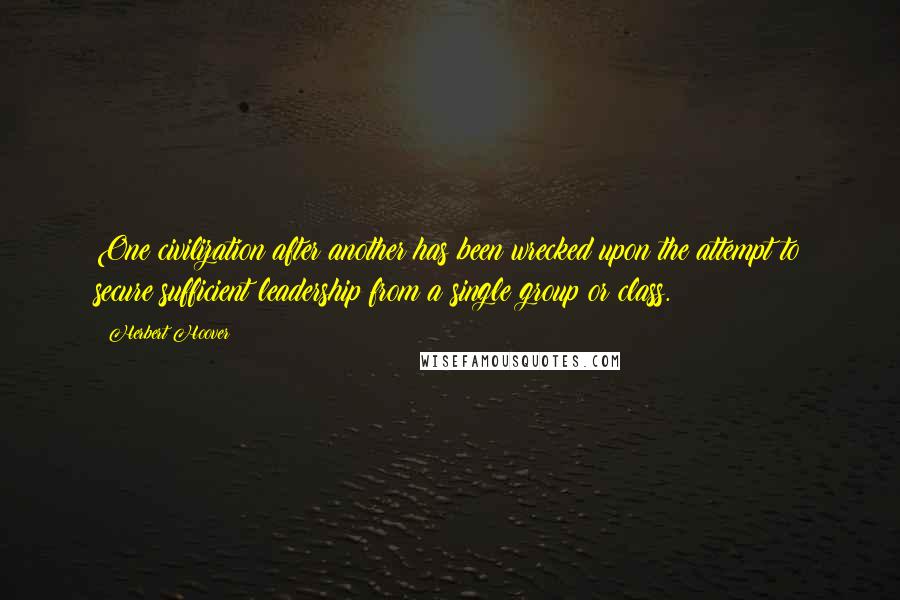 Herbert Hoover Quotes: One civilization after another has been wrecked upon the attempt to secure sufficient leadership from a single group or class.