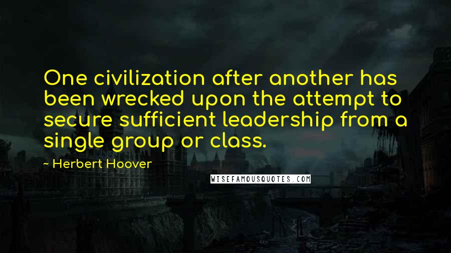 Herbert Hoover Quotes: One civilization after another has been wrecked upon the attempt to secure sufficient leadership from a single group or class.