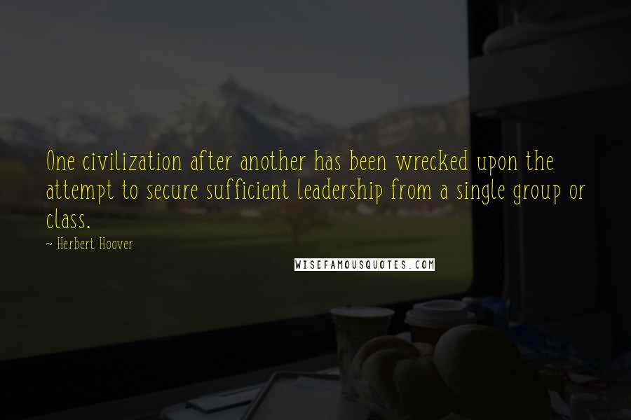 Herbert Hoover Quotes: One civilization after another has been wrecked upon the attempt to secure sufficient leadership from a single group or class.