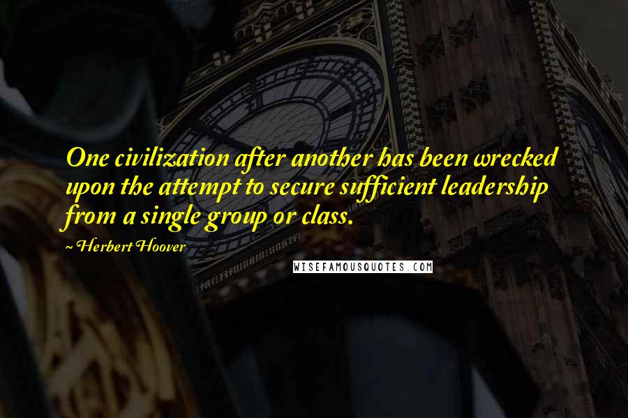 Herbert Hoover Quotes: One civilization after another has been wrecked upon the attempt to secure sufficient leadership from a single group or class.
