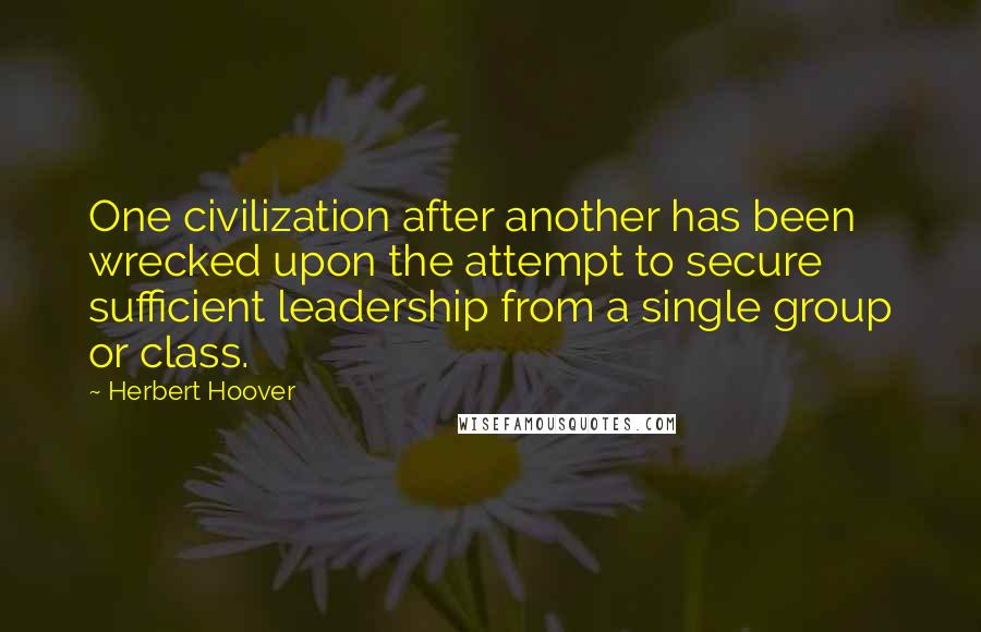 Herbert Hoover Quotes: One civilization after another has been wrecked upon the attempt to secure sufficient leadership from a single group or class.
