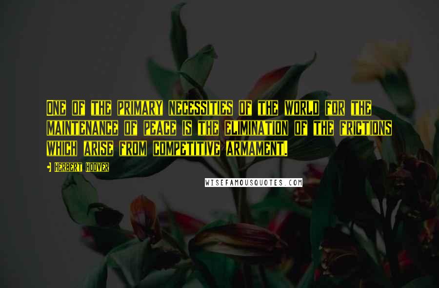Herbert Hoover Quotes: One of the primary necessities of the world for the maintenance of peace is the elimination of the frictions which arise from competitive armament.
