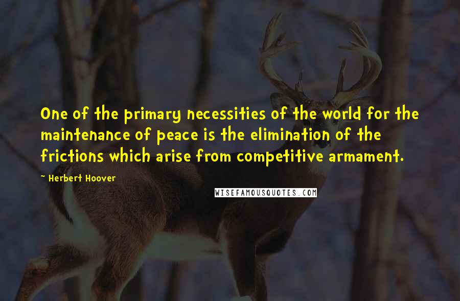 Herbert Hoover Quotes: One of the primary necessities of the world for the maintenance of peace is the elimination of the frictions which arise from competitive armament.