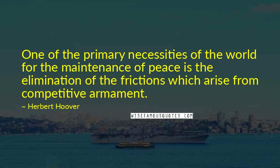 Herbert Hoover Quotes: One of the primary necessities of the world for the maintenance of peace is the elimination of the frictions which arise from competitive armament.