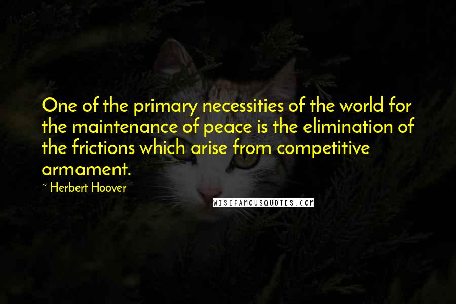 Herbert Hoover Quotes: One of the primary necessities of the world for the maintenance of peace is the elimination of the frictions which arise from competitive armament.