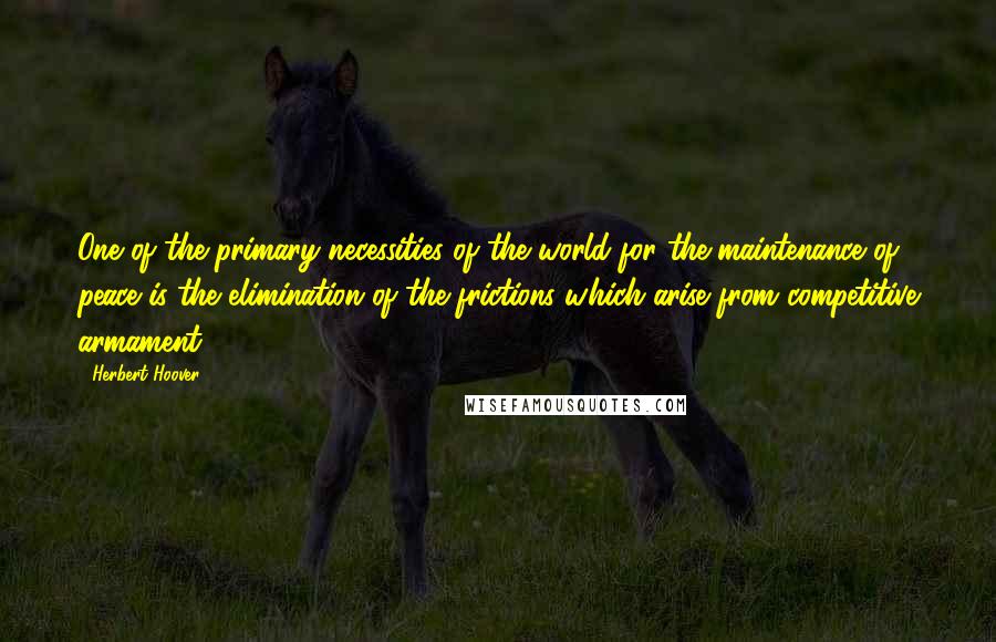 Herbert Hoover Quotes: One of the primary necessities of the world for the maintenance of peace is the elimination of the frictions which arise from competitive armament.