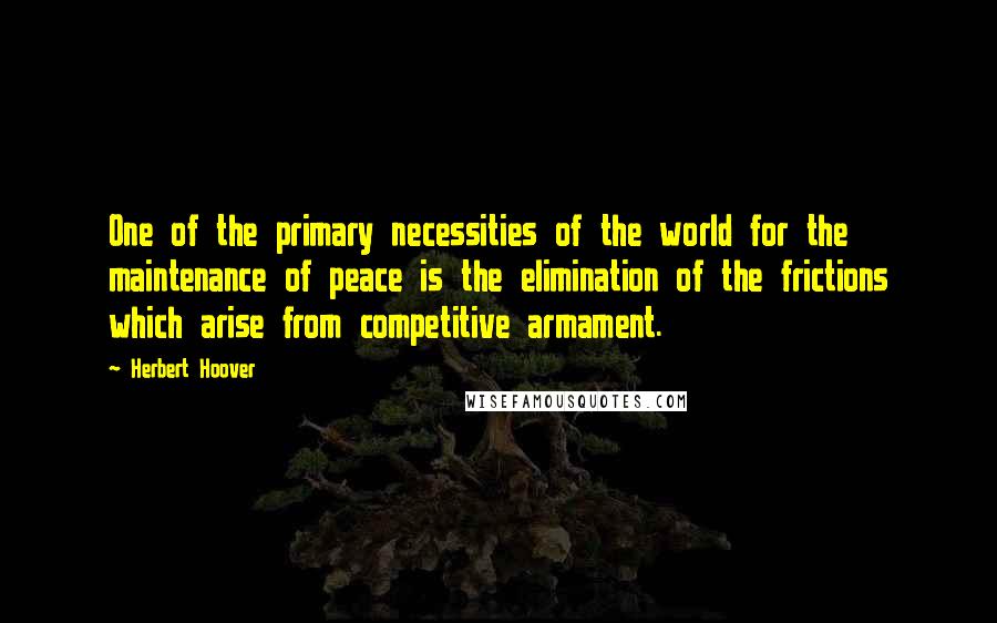 Herbert Hoover Quotes: One of the primary necessities of the world for the maintenance of peace is the elimination of the frictions which arise from competitive armament.