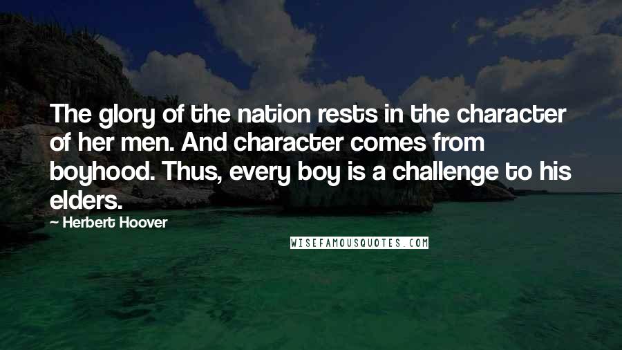 Herbert Hoover Quotes: The glory of the nation rests in the character of her men. And character comes from boyhood. Thus, every boy is a challenge to his elders.