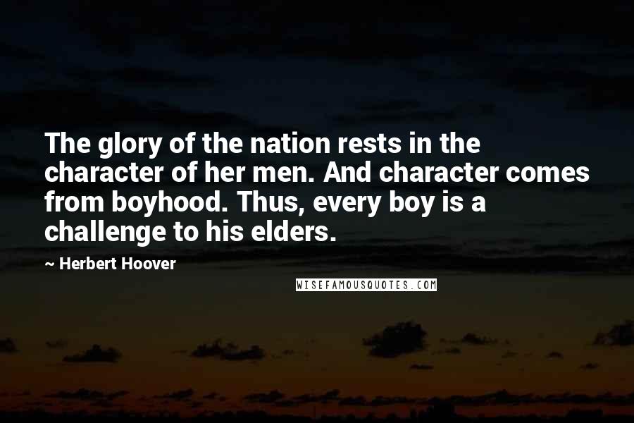 Herbert Hoover Quotes: The glory of the nation rests in the character of her men. And character comes from boyhood. Thus, every boy is a challenge to his elders.