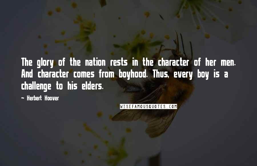 Herbert Hoover Quotes: The glory of the nation rests in the character of her men. And character comes from boyhood. Thus, every boy is a challenge to his elders.