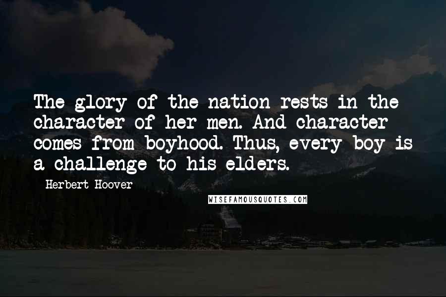 Herbert Hoover Quotes: The glory of the nation rests in the character of her men. And character comes from boyhood. Thus, every boy is a challenge to his elders.