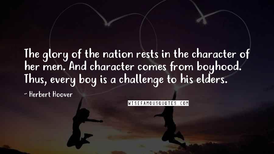 Herbert Hoover Quotes: The glory of the nation rests in the character of her men. And character comes from boyhood. Thus, every boy is a challenge to his elders.