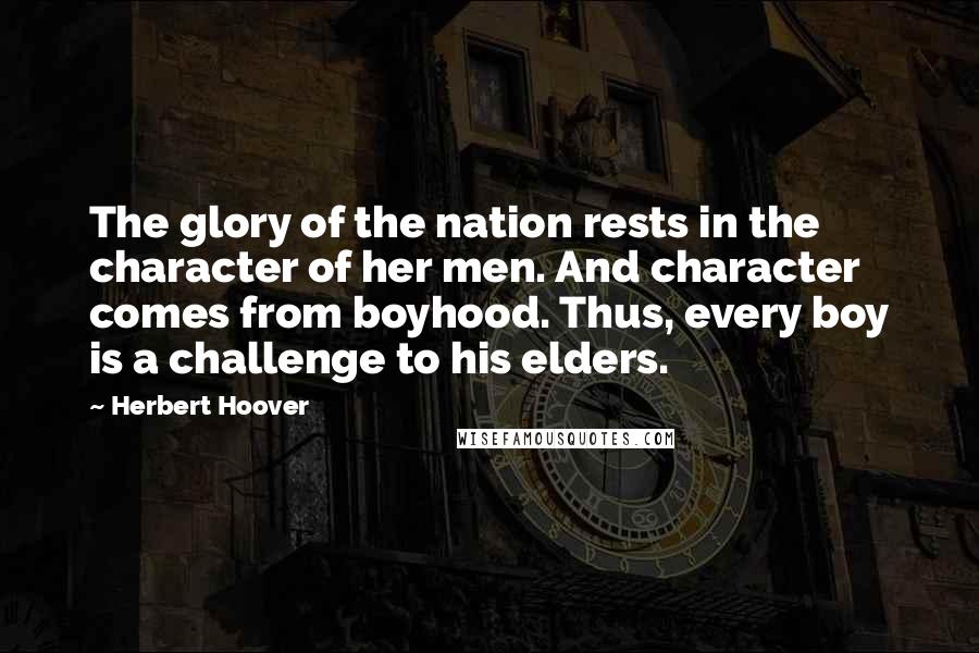 Herbert Hoover Quotes: The glory of the nation rests in the character of her men. And character comes from boyhood. Thus, every boy is a challenge to his elders.