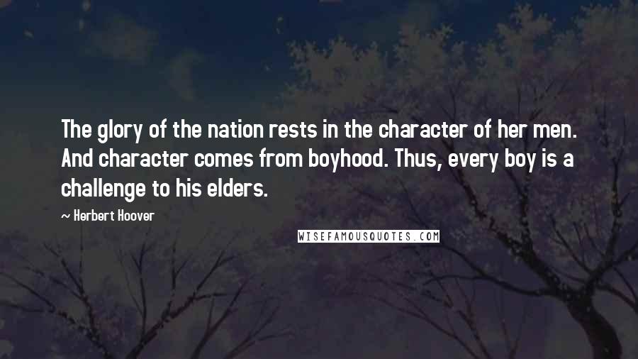 Herbert Hoover Quotes: The glory of the nation rests in the character of her men. And character comes from boyhood. Thus, every boy is a challenge to his elders.