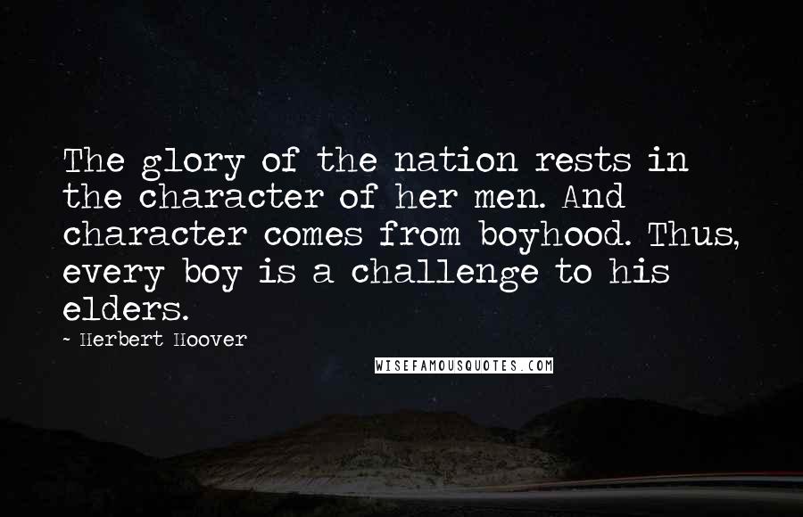 Herbert Hoover Quotes: The glory of the nation rests in the character of her men. And character comes from boyhood. Thus, every boy is a challenge to his elders.