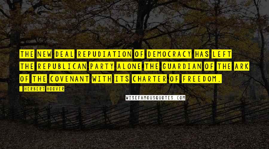 Herbert Hoover Quotes: The New Deal repudiation of democracy has left the Republican Party alone the guardian of the Ark of the Covenant with its charter of freedom.