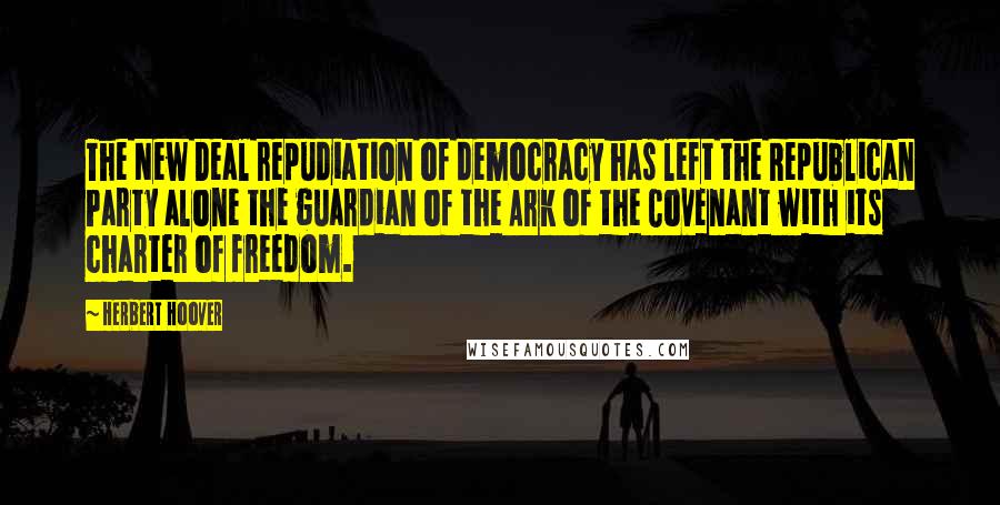 Herbert Hoover Quotes: The New Deal repudiation of democracy has left the Republican Party alone the guardian of the Ark of the Covenant with its charter of freedom.