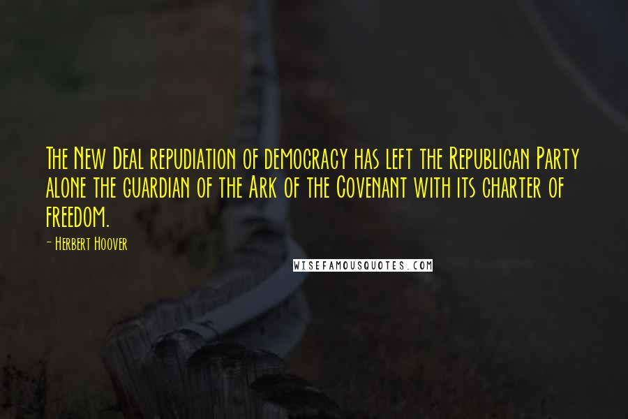 Herbert Hoover Quotes: The New Deal repudiation of democracy has left the Republican Party alone the guardian of the Ark of the Covenant with its charter of freedom.