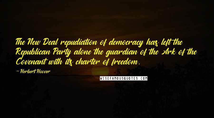 Herbert Hoover Quotes: The New Deal repudiation of democracy has left the Republican Party alone the guardian of the Ark of the Covenant with its charter of freedom.
