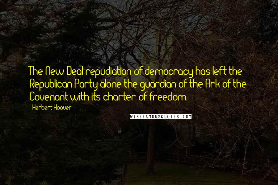 Herbert Hoover Quotes: The New Deal repudiation of democracy has left the Republican Party alone the guardian of the Ark of the Covenant with its charter of freedom.