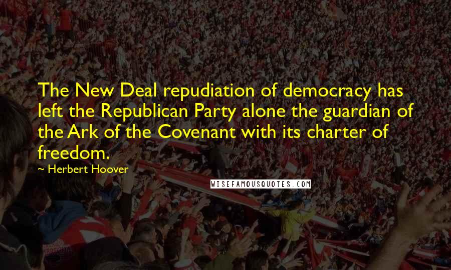Herbert Hoover Quotes: The New Deal repudiation of democracy has left the Republican Party alone the guardian of the Ark of the Covenant with its charter of freedom.