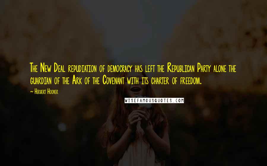 Herbert Hoover Quotes: The New Deal repudiation of democracy has left the Republican Party alone the guardian of the Ark of the Covenant with its charter of freedom.