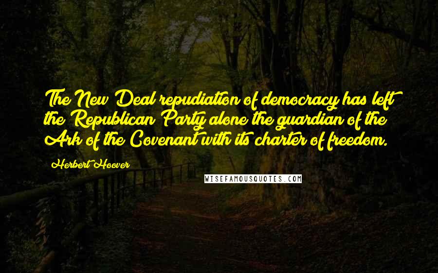 Herbert Hoover Quotes: The New Deal repudiation of democracy has left the Republican Party alone the guardian of the Ark of the Covenant with its charter of freedom.