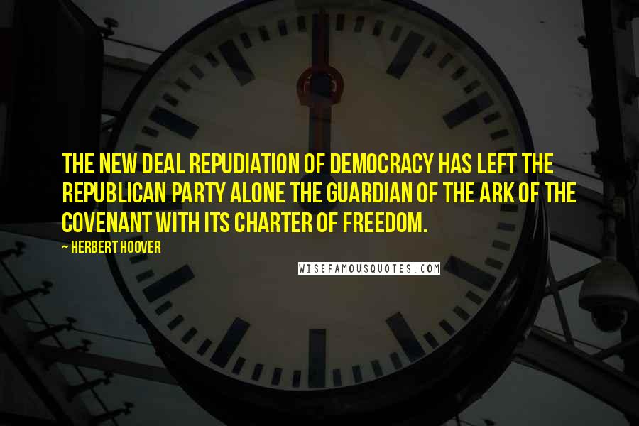 Herbert Hoover Quotes: The New Deal repudiation of democracy has left the Republican Party alone the guardian of the Ark of the Covenant with its charter of freedom.