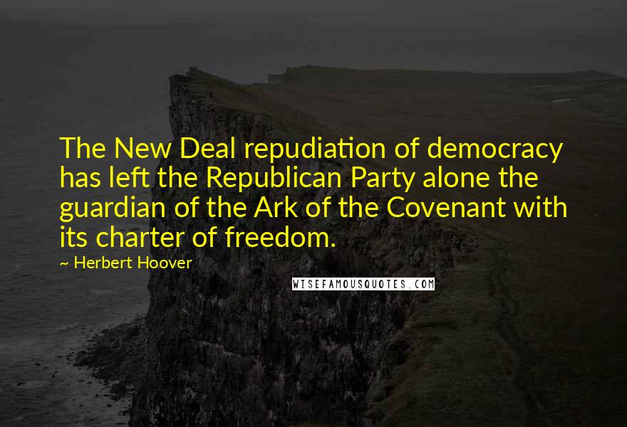 Herbert Hoover Quotes: The New Deal repudiation of democracy has left the Republican Party alone the guardian of the Ark of the Covenant with its charter of freedom.