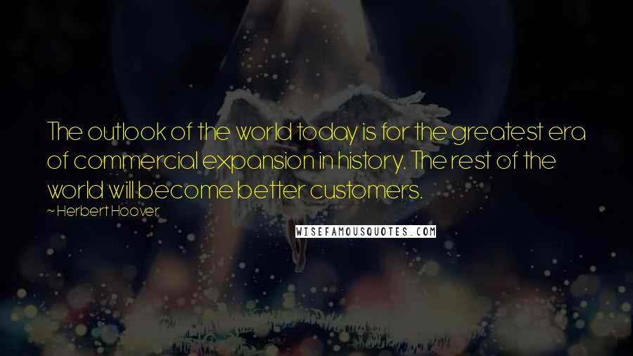 Herbert Hoover Quotes: The outlook of the world today is for the greatest era of commercial expansion in history. The rest of the world will become better customers.